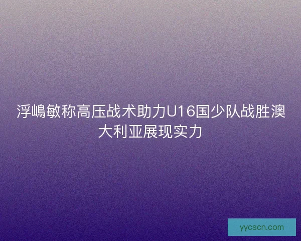 浮嶋敏称高压战术助力U16国少队战胜澳大利亚展现实力