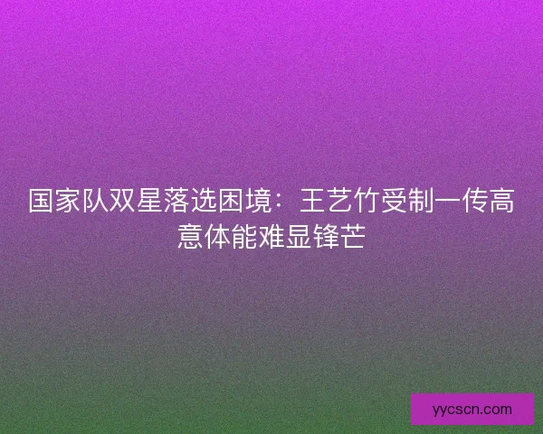国家队双星落选困境：王艺竹受制一传高意体能难显锋芒