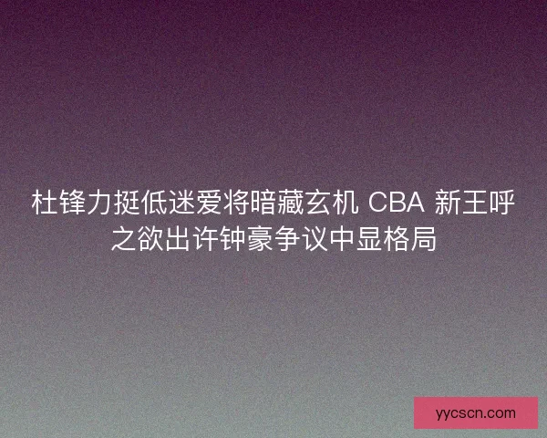 杜锋力挺低迷爱将暗藏玄机 CBA 新王呼之欲出许钟豪争议中显格局